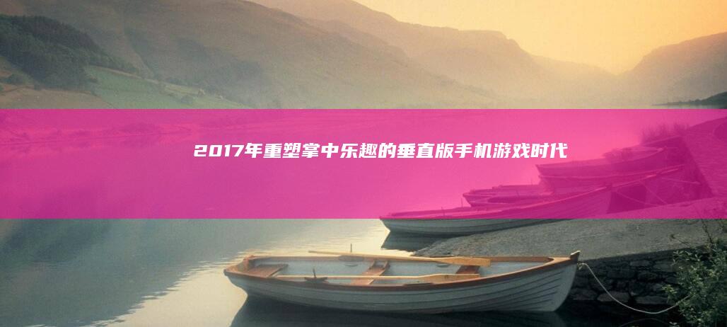 2017年：重塑掌中乐趣的垂直版手机游戏时代