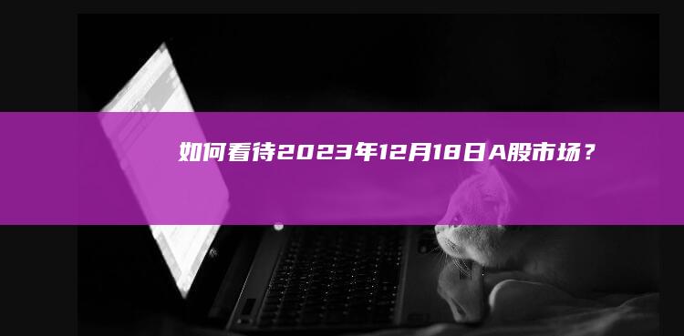 如何看待2023年12 月18 日 A股市场？