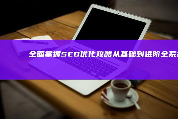 全面掌握SEO优化攻略：从基础到进阶全系指南